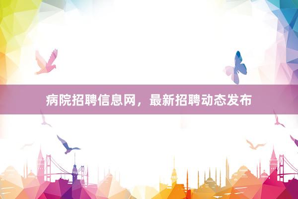 病院招聘信息网，最新招聘动态发布