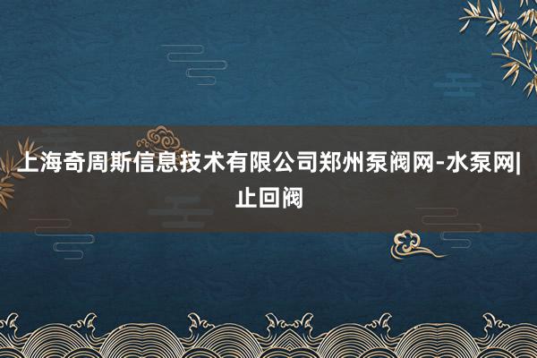 上海奇周斯信息技术有限公司郑州泵阀网-水泵网|止回阀